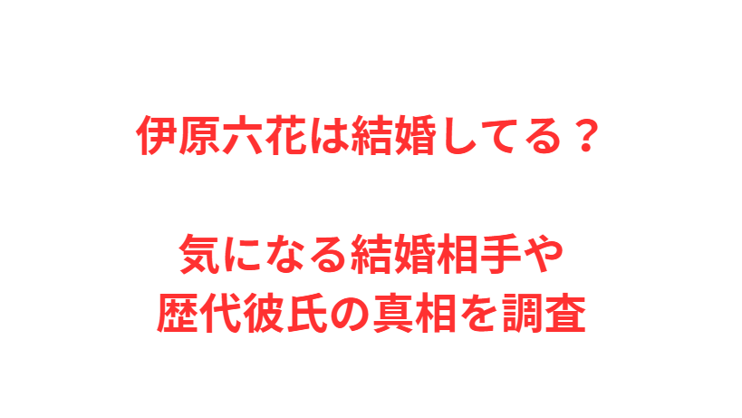 伊原六花は結婚してる？気になる結婚相手や歴代彼氏の真相を調査