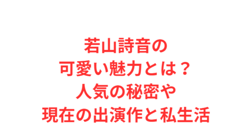 若山詩音の可愛い魅力とは?人気の秘密や現在の出演作と私生活