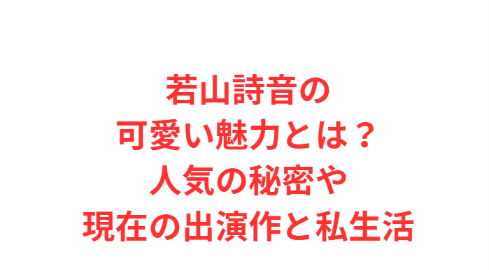 若山詩音の可愛い魅力とは？人気の秘密や現在の出演作と私生活
