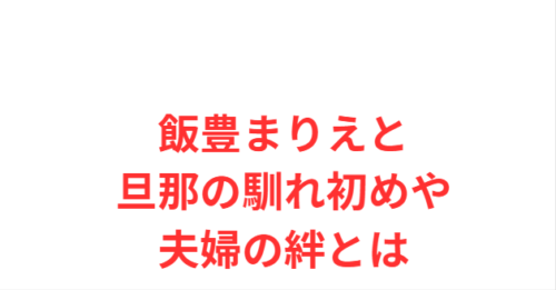 飯豊まりえと旦那の馴れ初めや夫婦の絆とは