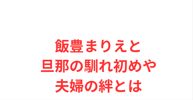 飯豊まりえと旦那の馴れ初めや夫婦の絆とは