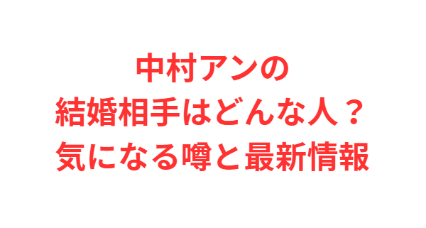 中村アンの結婚相手はどんな人？気になる噂と最新情報