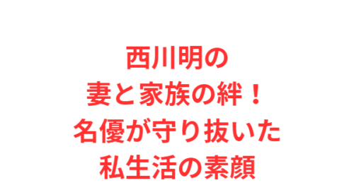 西川明の妻と家族の絆！名優が守り抜いた私生活の素顔