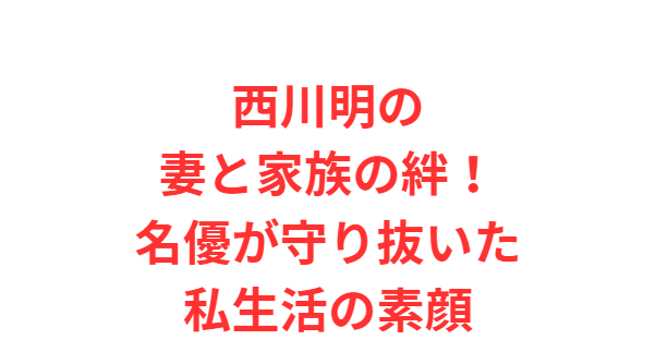西川明の妻と家族の絆！名優が守り抜いた私生活の素顔