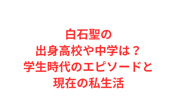 白石聖の出身高校や中学は？学生時代のエピソードと現在の私生活