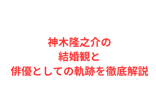 神木隆之介の結婚観と俳優としての軌跡を徹底解説