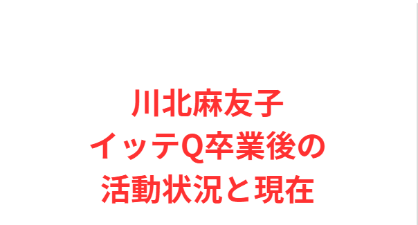 川北麻友子イッテQ卒業後の活動状況と現在