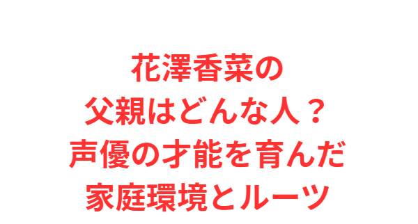 花澤香菜の父親はどんな人？声優の才能を育んだ家庭環境とルーツ