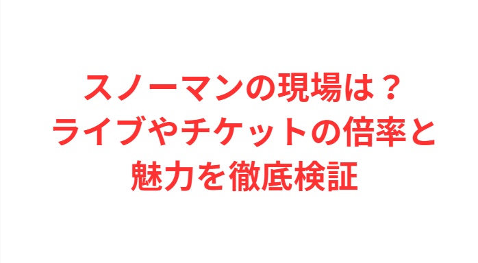 スノーマンの現場は？ライブやチケットの倍率と魅力を徹底検証