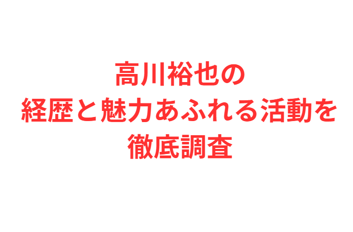 高川裕也の経歴と魅力あふれる活動を徹底調査したまとめ