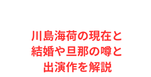 川島海荷の現在と結婚や旦那の噂と出演作を解説