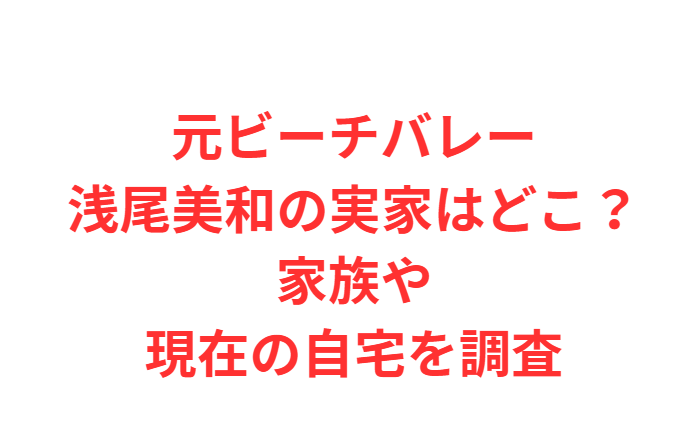 元ビーチバレー浅尾美和の実家はどこ？家族や現在の自宅を調査