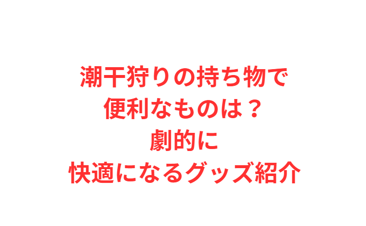 潮干狩りの持ち物で便利なものは？劇的に快適になるグッズ紹介