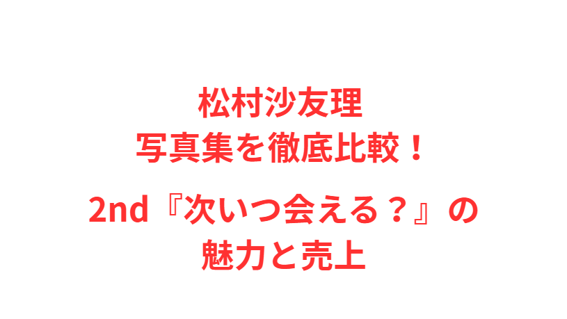 松村沙友理 写真集を徹底比較！2nd『次いつ会える？』の魅力と売上