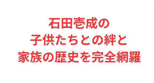 石田壱成の子供たちとの絆と家族の歴史を完全網羅