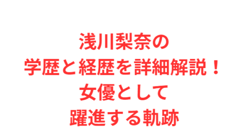浅川梨奈の学歴と経歴を詳細解説！女優として躍進する軌跡