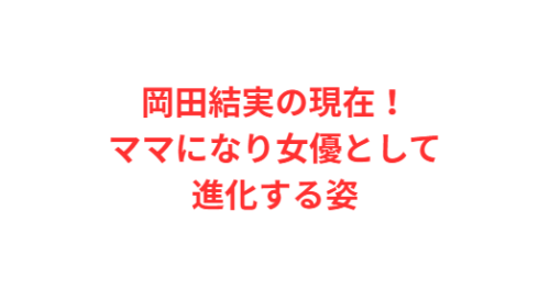 岡田結実の現在！ママになり女優として進化する姿