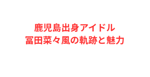鹿児島出身アイドル冨田菜々風の軌跡と魅力