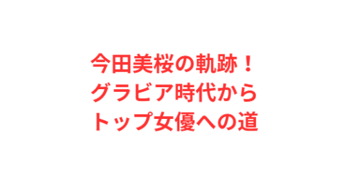 今田美桜の軌跡!グラビア時代からトップ女優への道