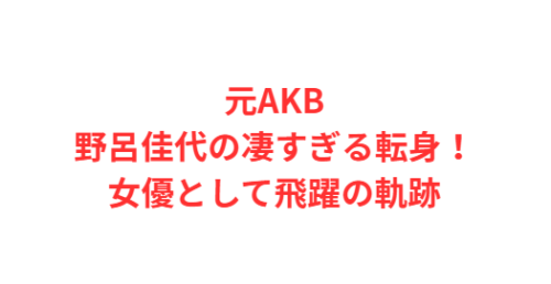 元AKB野呂佳代の凄すぎる転身！女優として飛躍の軌跡