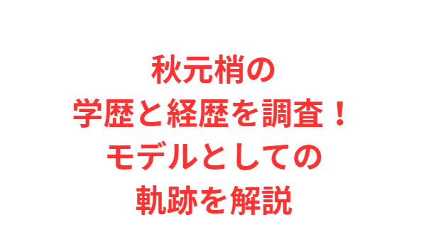 秋元梢の学歴と経歴を調査！モデルとしての軌跡を解説