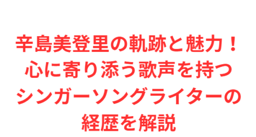 辛島美登里の軌跡と魅力！心に寄り添う歌声を持つシンガーソングライターの経歴を解説
