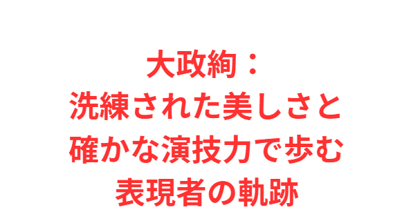 大政絢：洗練された美しさと確かな演技力で歩む表現者の軌跡