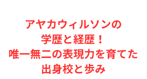 アヤカウィルソンの学歴と経歴！唯一無二の表現力を育てた出身校と歩み