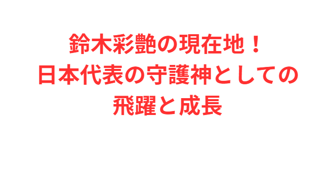 鈴木彩艶の現在地！日本代表の守護神としての飛躍と成長