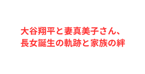 大谷翔平と妻真美子さん、長女誕生の軌跡と家族の絆