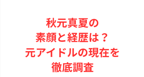 秋元真夏の素顔と経歴は?元アイドルの現在を徹底調査