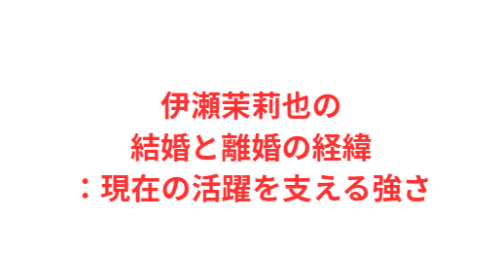 伊瀬茉莉也の結婚と離婚の経緯:現在の活躍を支える強さ