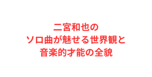 二宮和也のソロ曲が魅せる世界観と音楽的才能の全貌