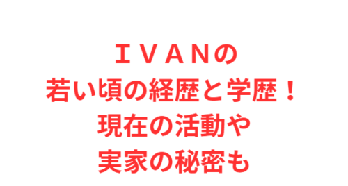 ＩＶＡＮの若い頃の経歴と学歴！現在の活動や実家の秘密も