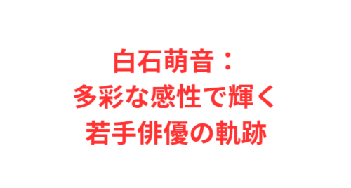 白石萌音:多彩な感性で輝く若手俳優の軌跡