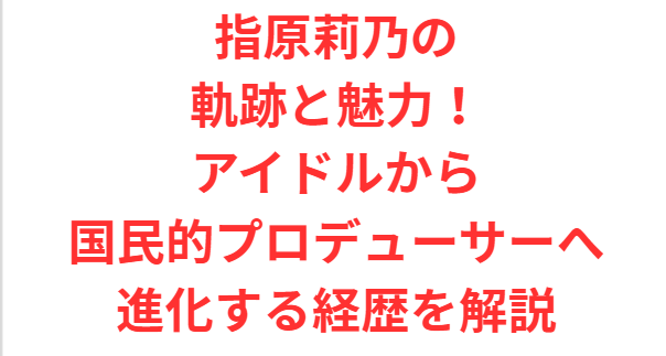 指原莉乃の軌跡と魅力！アイドルから国民的プロデューサーへ進化する経歴を解説
