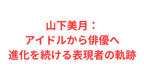 山下美月：アイドルから俳優へ進化を続ける表現者の軌跡