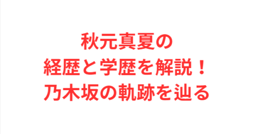 秋元真夏の経歴と学歴を解説！乃木坂の軌跡を辿る