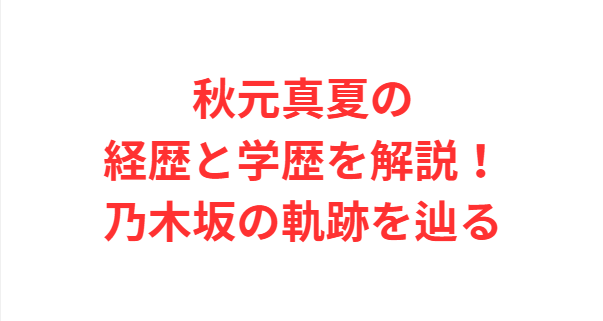 秋元真夏の経歴と学歴を解説！乃木坂の軌跡を辿る