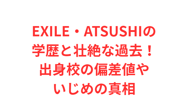 EXILE・ATSUSHIの学歴と壮絶な過去！出身校の偏差値やいじめの真相