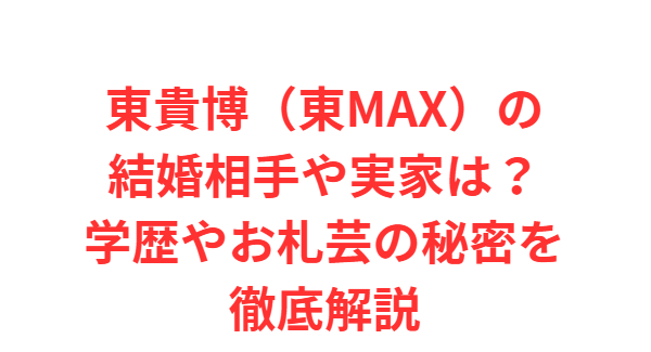 東貴博（東MAX）の結婚相手や実家は？学歴やお札芸の秘密を徹底解説