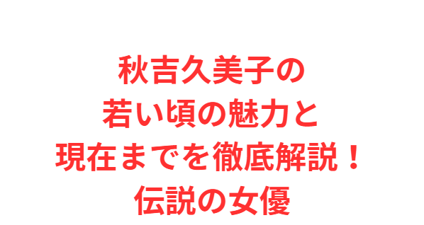 秋吉久美子の若い頃の魅力と現在までを徹底解説！伝説の女優
