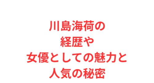 川島海荷の経歴や女優としての魅力と人気の秘密