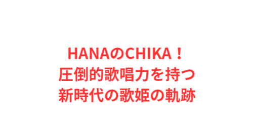 HANAのCHIKA！圧倒的歌唱力を持つ新時代の歌姫の軌跡