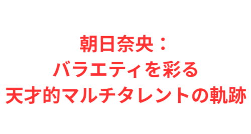 朝日奈央：バラエティを彩る天才的マルチタレントの軌跡