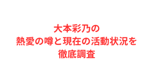 大本彩乃の熱愛の噂と現在の活動状況を徹底調査