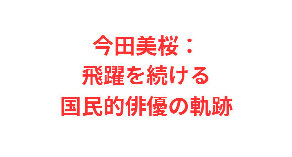 今田美桜：飛躍を続ける国民的俳優の軌跡
