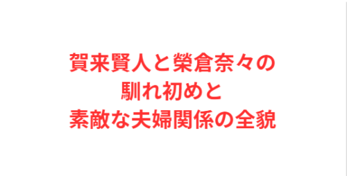 賀来賢人と榮倉奈々の馴れ初めと素敵な夫婦関係の全貌