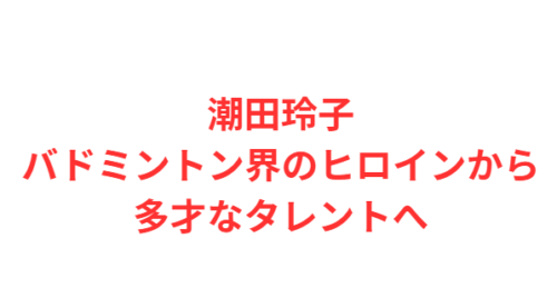 潮田玲子バドミントン界のヒロインから多才なタレントへ