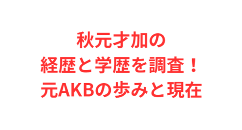 秋元才加の経歴と学歴を調査!元AKBの歩みと現在